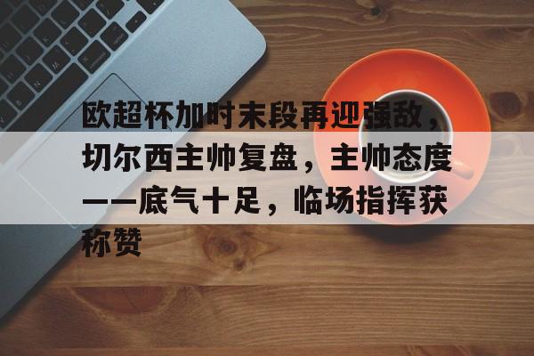 lol最新客户端下载-包含欧超杯加时末段再迎强敌，切尔西主帅复盘，主帅态度——底气十足，临场指挥获称赞的词条